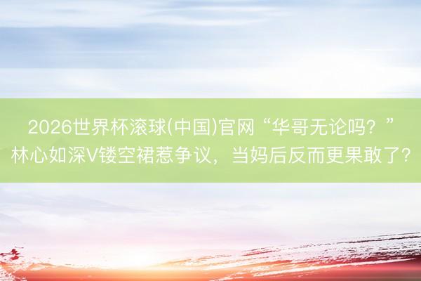 2026世界杯滚球(中国)官网 “华哥无论吗？”林心如深V镂空裙惹争议，当妈后反而更果敢了？