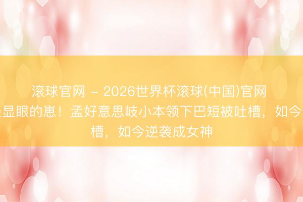 滚球官网 - 2026世界杯滚球(中国)官网 童年照里最显眼的崽！孟好意思岐小本领下巴短被吐槽，如今逆袭成女神