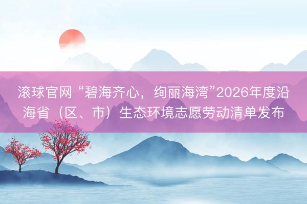 滚球官网 “碧海齐心,绚丽海湾”2026年度沿海省(区、市)生态环境志愿劳动清单发布