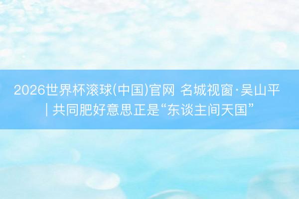 2026世界杯滚球(中国)官网 名城视窗·吴山平 | 共同肥好意思正是“东谈主间天国”