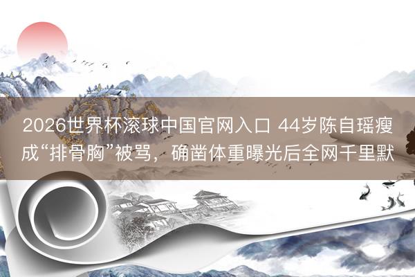2026世界杯滚球中国官网入口 44岁陈自瑶瘦成“排骨胸”被骂，确凿体重曝光后全网千里默