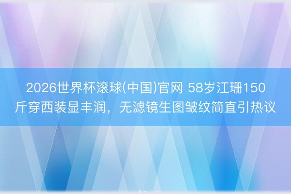 2026世界杯滚球(中国)官网 58岁江珊150斤穿西装显丰润,无滤镜生图皱纹简直引热议