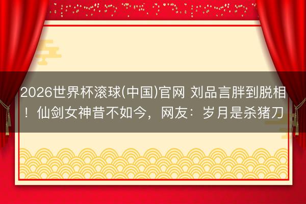 2026世界杯滚球(中国)官网 刘品言胖到脱相！仙剑女神昔不如今，网友：岁月是杀猪刀