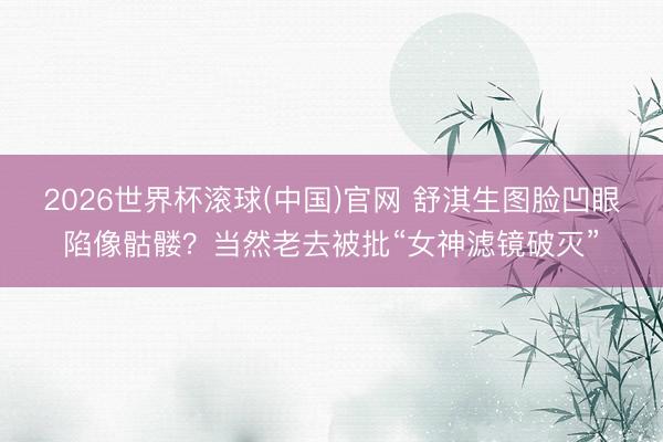 2026世界杯滚球(中国)官网 舒淇生图脸凹眼陷像骷髅？当然老去被批“女神滤镜破灭”