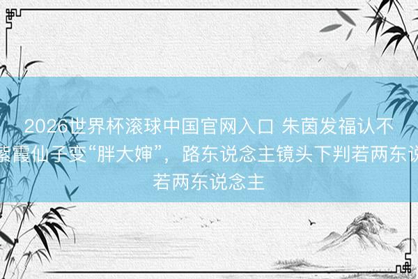 2026世界杯滚球中国官网入口 朱茵发福认不出！紫霞仙子变“胖大婶”，路东说念主镜头下判若两东说念主