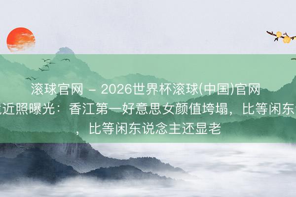 滚球官网 - 2026世界杯滚球(中国)官网 关之琳无滤镜近照曝光：香江第一好意思女颜值垮塌，比等闲东说念主还显老