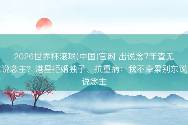 2026世界杯滚球(中国)官网 出说念7年查无此东说念主?港星拒婚独子、抗重病:我不牵累别东说念主