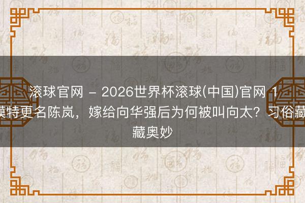 滚球官网 - 2026世界杯滚球(中国)官网 19岁模特更名陈岚，嫁给向华强后为何被叫向太？习俗藏奥妙
