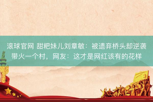 滚球官网 甜粑妹儿刘章敏：被遗弃桥头却逆袭带火一个村，网友：这才是网红该有的花样