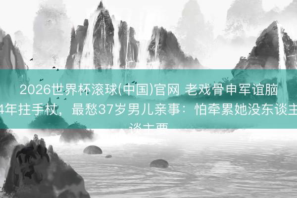 2026世界杯滚球(中国)官网 老戏骨申军谊脑梗4年拄手杖,最愁37岁男儿亲事:怕牵累她没东谈主要