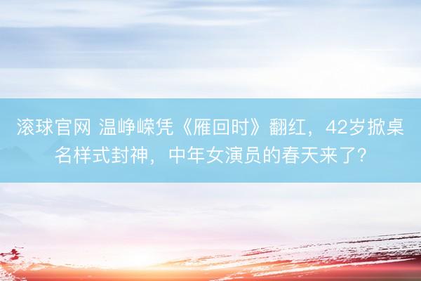 滚球官网 温峥嵘凭《雁回时》翻红,42岁掀桌名样式封神,中年女演员的春天来了?