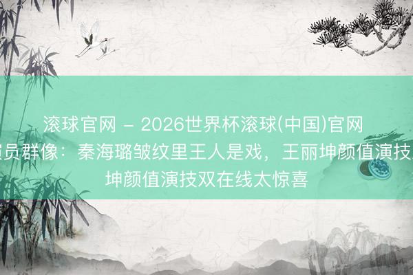 滚球官网 - 2026世界杯滚球(中国)官网 《主角》女演员群像：秦海璐皱纹里王人是戏，王丽坤颜值演技双在线太惊喜