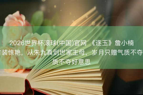 2026世界杯滚球(中国)官网 《逐玉》詹小楠51岁古装惊艳,从朱九真到世家主母,岁月只赠气质不夺好意思