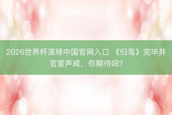 2026世界杯滚球中国官网入口 《归鸾》完毕并官宣声威，你期待吗？
