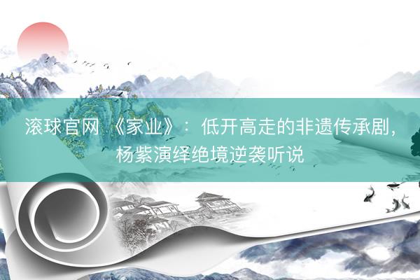 滚球官网 《家业》：低开高走的非遗传承剧，杨紫演绎绝境逆袭听说