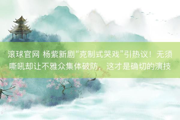 滚球官网 杨紫新剧“克制式哭戏”引热议！无须嘶吼却让不雅众集体破防，这才是确切的演技