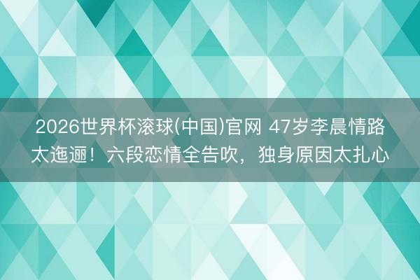 2026世界杯滚球(中国)官网 47岁李晨情路太迤逦！六段恋情全告吹，独身原因太扎心