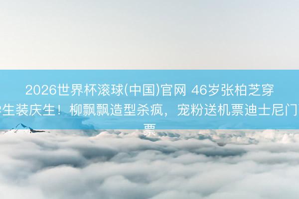 2026世界杯滚球(中国)官网 46岁张柏芝穿学生装庆生！柳飘飘造型杀疯，宠粉送机票迪士尼门票