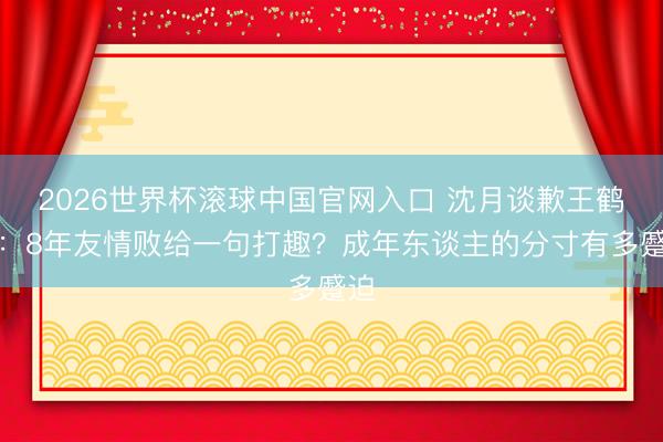 2026世界杯滚球中国官网入口 沈月谈歉王鹤棣：8年友情败给一句打趣？成年东谈主的分寸有多蹙迫