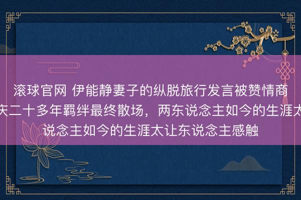 滚球官网 伊能静妻子的纵脱旅行发言被赞情商天花板，和庾澄庆二十多年羁绊最终散场，两东说念主如今的生涯太让东说念主感触