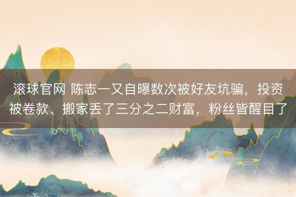 滚球官网 陈志一又自曝数次被好友坑骗，投资被卷款、搬家丢了三分之二财富，粉丝皆醒目了