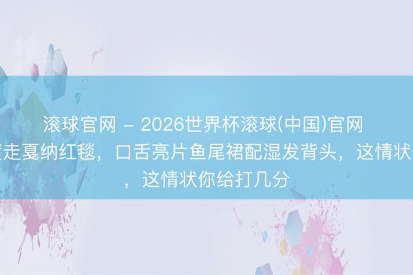 滚球官网 - 2026世界杯滚球(中国)官网 谢可寅初度走戛纳红毯，口舌亮片鱼尾裙配湿发背头，这情状你给打几分