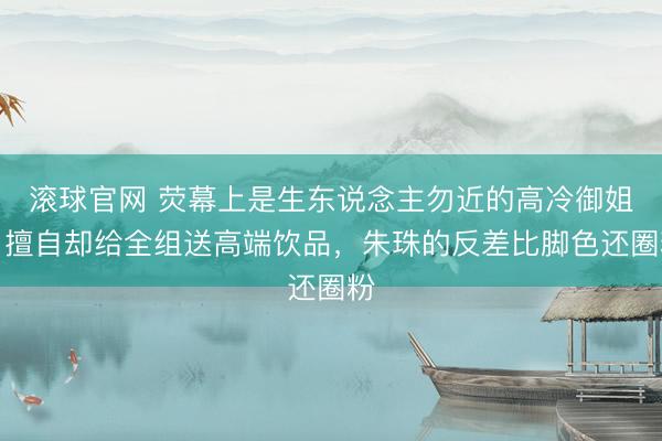 滚球官网 荧幕上是生东说念主勿近的高冷御姐，擅自却给全组送高端饮品，朱珠的反差比脚色还圈粉