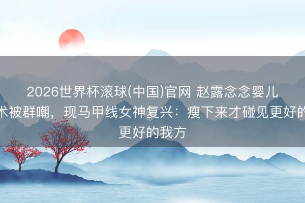 2026世界杯滚球(中国)官网 赵露念念婴儿肥技术被群嘲，现马甲线女神复兴：瘦下来才碰见更好的我方