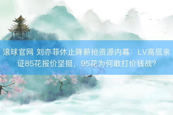 滚球官网 刘亦菲休止降薪抢资源内幕：LV高层亲证85花报价坚挺，95花为何敢打价钱战？
