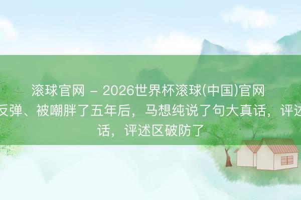 滚球官网 - 2026世界杯滚球(中国)官网 五年暴瘦反弹、被嘲胖了五年后，马想纯说了句大真话，评述区破防了