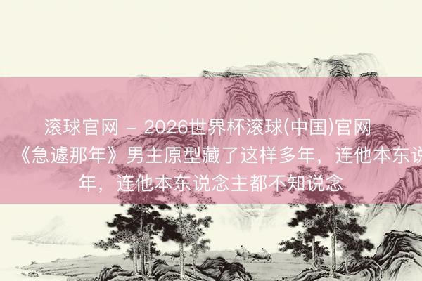 滚球官网 - 2026世界杯滚球(中国)官网 九夜茴深夜曝光：《急遽那年》男主原型藏了这样多年，连他本东说念主都不知说念