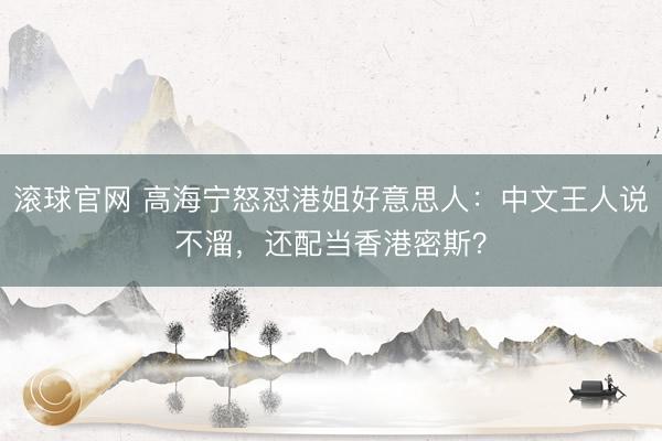 滚球官网 高海宁怒怼港姐好意思人：中文王人说不溜，还配当香港密斯？