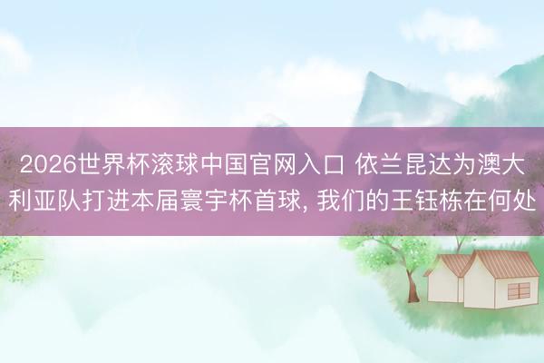 2026世界杯滚球中国官网入口 依兰昆达为澳大利亚队打进本届寰宇杯首球， 我们的王钰栋在何处