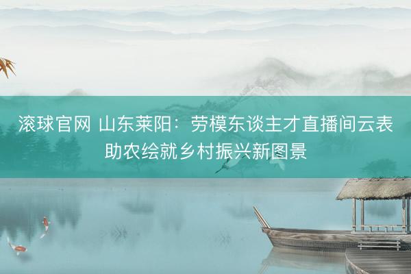 滚球官网 山东莱阳:劳模东谈主才直播间云表助农绘就乡村振兴新图景