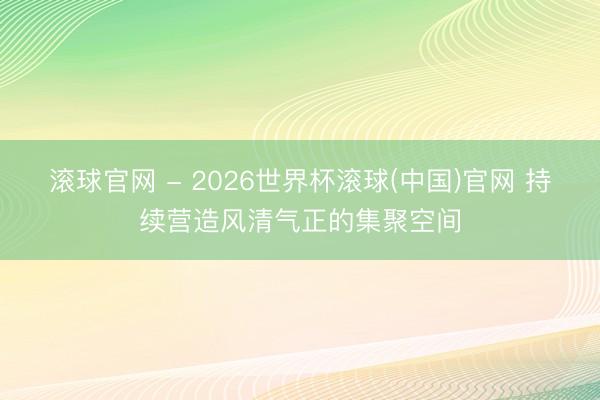 滚球官网 - 2026世界杯滚球(中国)官网 持续营造风清气正的集聚空间