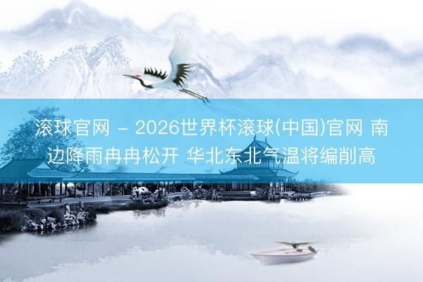 滚球官网 - 2026世界杯滚球(中国)官网 南边降雨冉冉松开 华北东北气温将编削高