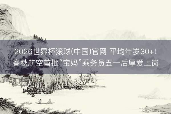 2026世界杯滚球(中国)官网 平均年岁30+！春秋航空首批“宝妈”乘务员五一后厚爱上岗