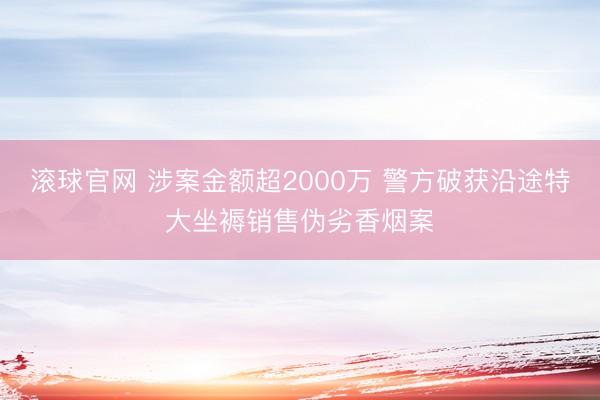 滚球官网 涉案金额超2000万 警方破获沿途特大坐褥销售伪劣香烟案