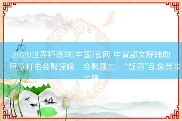 2026世界杯滚球(中国)官网 中宣部文静辅助局：照章打击会聚谣喙、会聚暴力、“饭圈”乱象等步履