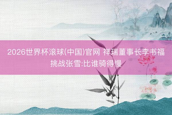 2026世界杯滚球(中国)官网 祥瑞董事长李书福挑战张雪:比谁骑得慢
