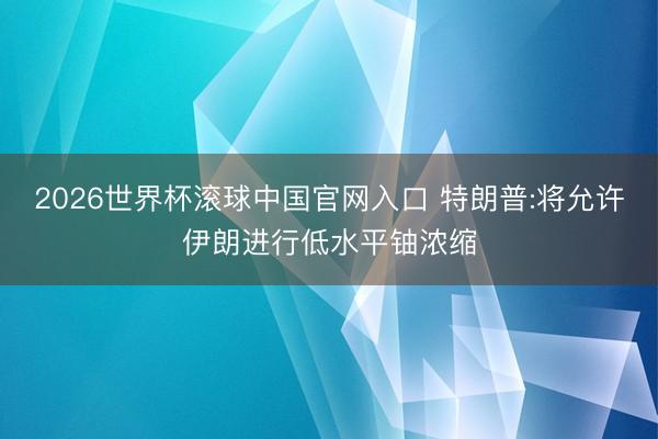 2026世界杯滚球中国官网入口 特朗普:将允许伊朗进行低水平铀浓缩