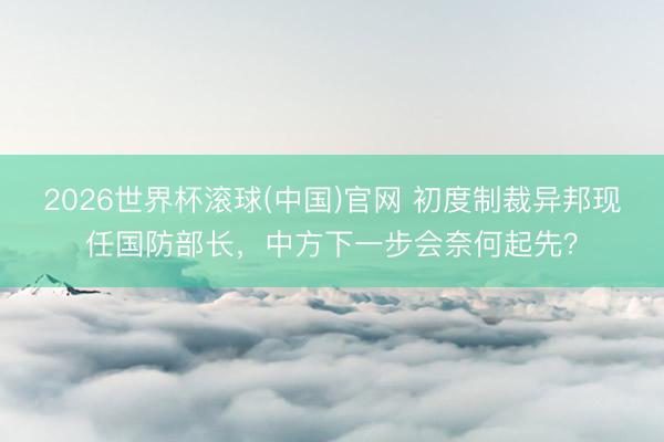 2026世界杯滚球(中国)官网 初度制裁异邦现任国防部长,中方下一步会奈何起先?