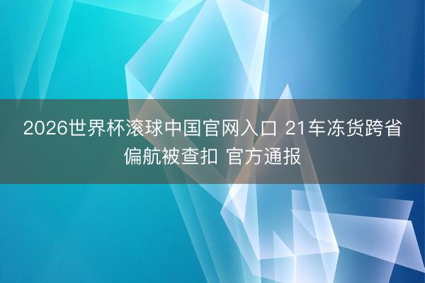 2026世界杯滚球中国官网入口 21车冻货跨省偏航被查扣 官方通报