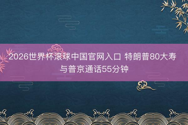 2026世界杯滚球中国官网入口 特朗普80大寿 与普京通话55分钟