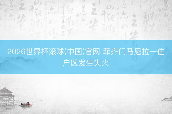 2026世界杯滚球(中国)官网 菲齐门马尼拉一住户区发生失火