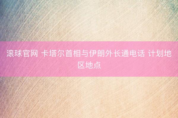 滚球官网 卡塔尔首相与伊朗外长通电话 计划地区地点