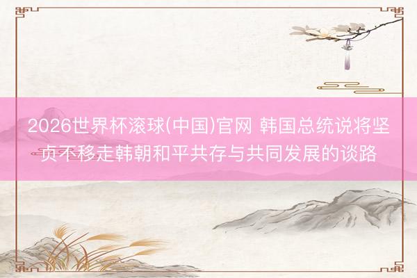 2026世界杯滚球(中国)官网 韩国总统说将坚贞不移走韩朝和平共存与共同发展的谈路