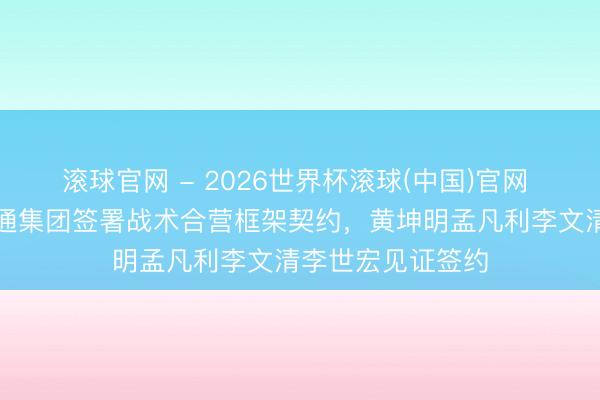 滚球官网 - 2026世界杯滚球(中国)官网 广东省与中国融通集团签署战术合营框架契约,黄坤明孟凡利李文清李世宏见证签约