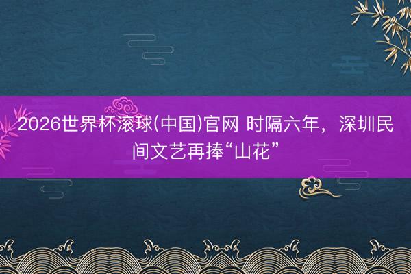 2026世界杯滚球(中国)官网 时隔六年，深圳民间文艺再捧“山花”