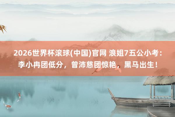 2026世界杯滚球(中国)官网 浪姐7五公小考：李小冉团低分，曾沛慈团惊艳，黑马出生！
